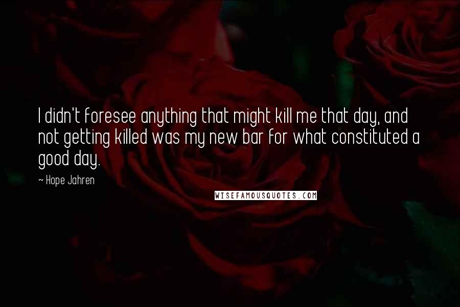 Hope Jahren Quotes: I didn't foresee anything that might kill me that day, and not getting killed was my new bar for what constituted a good day.
