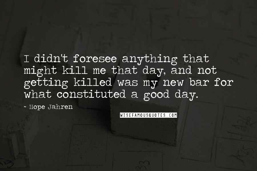 Hope Jahren Quotes: I didn't foresee anything that might kill me that day, and not getting killed was my new bar for what constituted a good day.