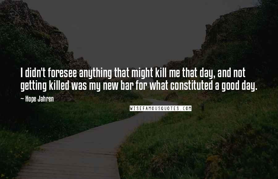 Hope Jahren Quotes: I didn't foresee anything that might kill me that day, and not getting killed was my new bar for what constituted a good day.