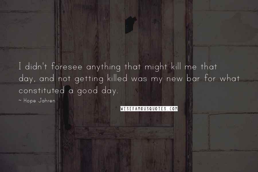 Hope Jahren Quotes: I didn't foresee anything that might kill me that day, and not getting killed was my new bar for what constituted a good day.