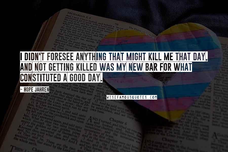 Hope Jahren Quotes: I didn't foresee anything that might kill me that day, and not getting killed was my new bar for what constituted a good day.