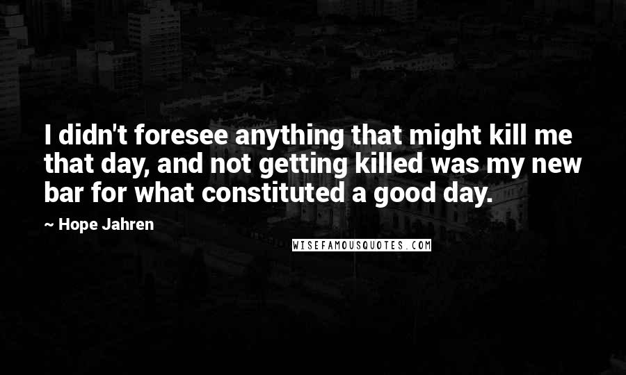 Hope Jahren Quotes: I didn't foresee anything that might kill me that day, and not getting killed was my new bar for what constituted a good day.