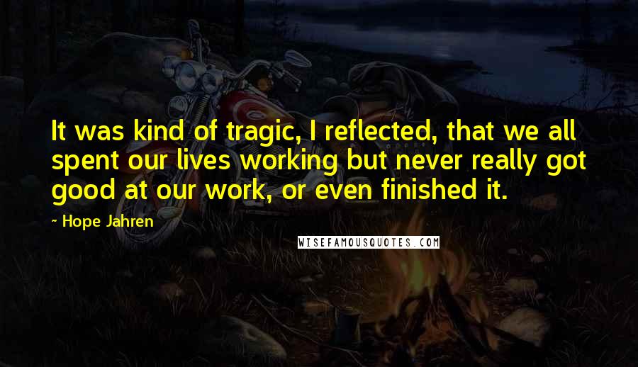 Hope Jahren Quotes: It was kind of tragic, I reflected, that we all spent our lives working but never really got good at our work, or even finished it.