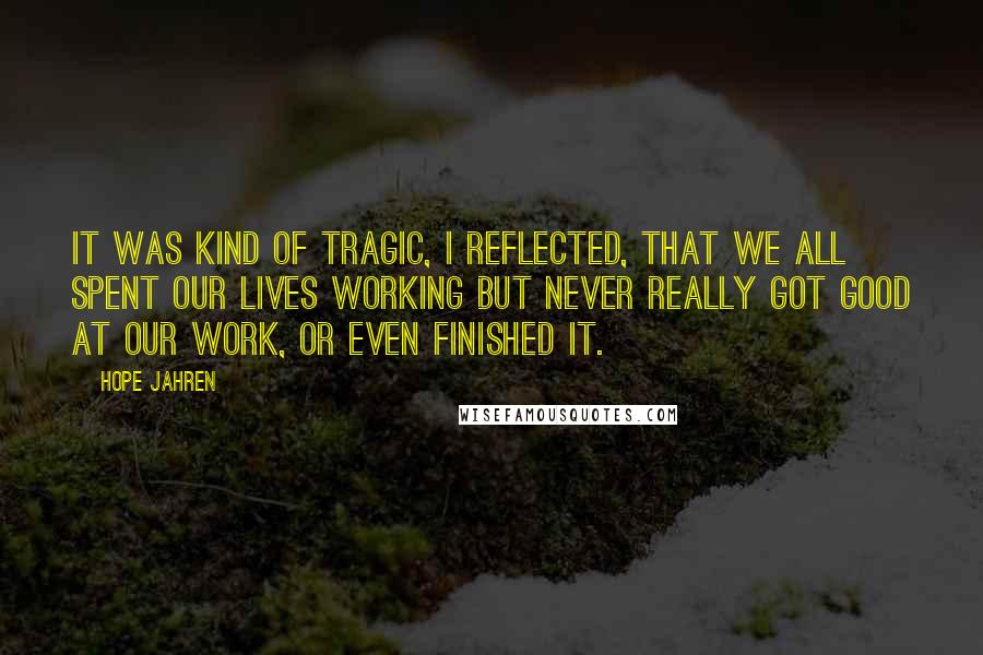 Hope Jahren Quotes: It was kind of tragic, I reflected, that we all spent our lives working but never really got good at our work, or even finished it.