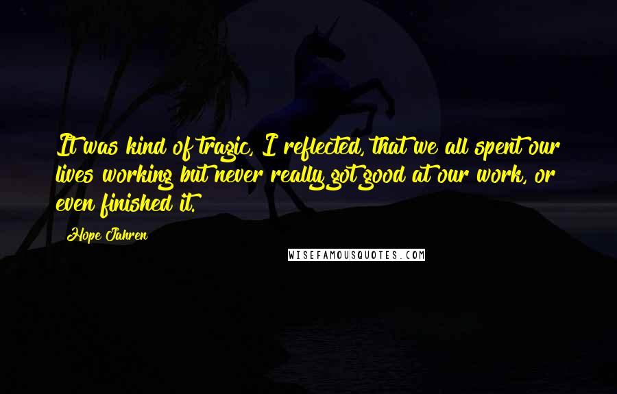 Hope Jahren Quotes: It was kind of tragic, I reflected, that we all spent our lives working but never really got good at our work, or even finished it.