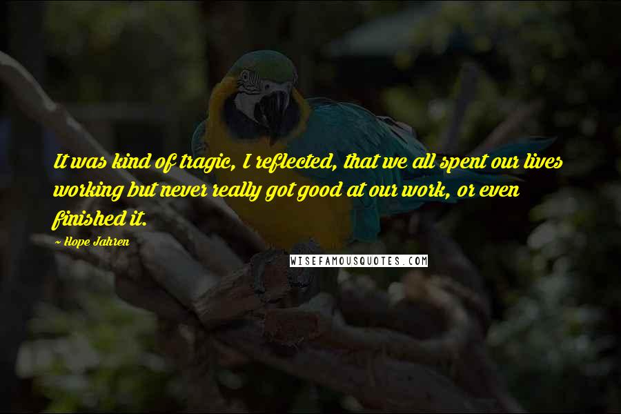 Hope Jahren Quotes: It was kind of tragic, I reflected, that we all spent our lives working but never really got good at our work, or even finished it.