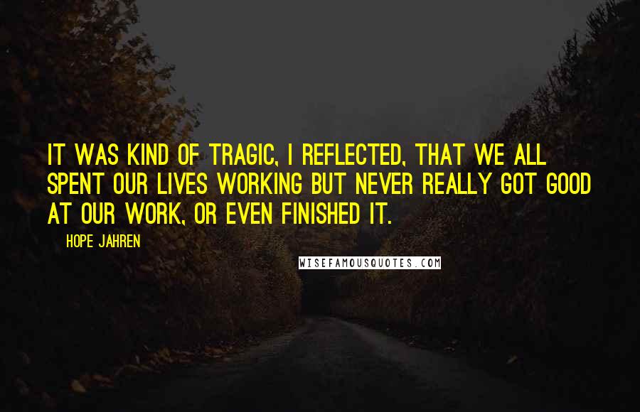 Hope Jahren Quotes: It was kind of tragic, I reflected, that we all spent our lives working but never really got good at our work, or even finished it.