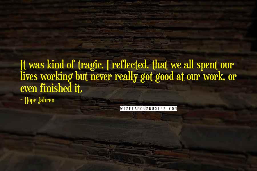 Hope Jahren Quotes: It was kind of tragic, I reflected, that we all spent our lives working but never really got good at our work, or even finished it.