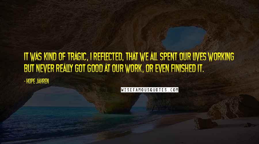 Hope Jahren Quotes: It was kind of tragic, I reflected, that we all spent our lives working but never really got good at our work, or even finished it.