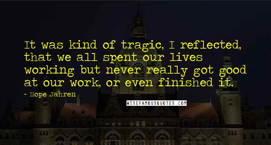 Hope Jahren Quotes: It was kind of tragic, I reflected, that we all spent our lives working but never really got good at our work, or even finished it.