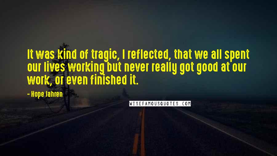 Hope Jahren Quotes: It was kind of tragic, I reflected, that we all spent our lives working but never really got good at our work, or even finished it.