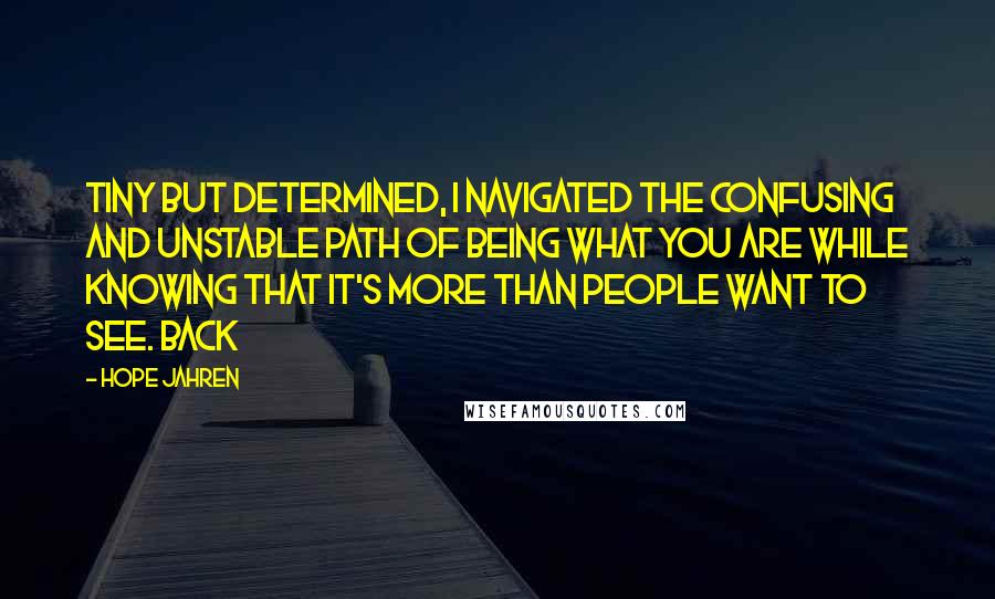 Hope Jahren Quotes: Tiny but determined, I navigated the confusing and unstable path of being what you are while knowing that it's more than people want to see. Back