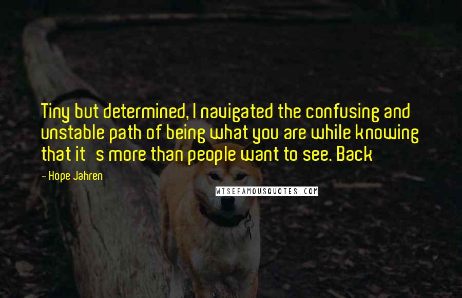 Hope Jahren Quotes: Tiny but determined, I navigated the confusing and unstable path of being what you are while knowing that it's more than people want to see. Back