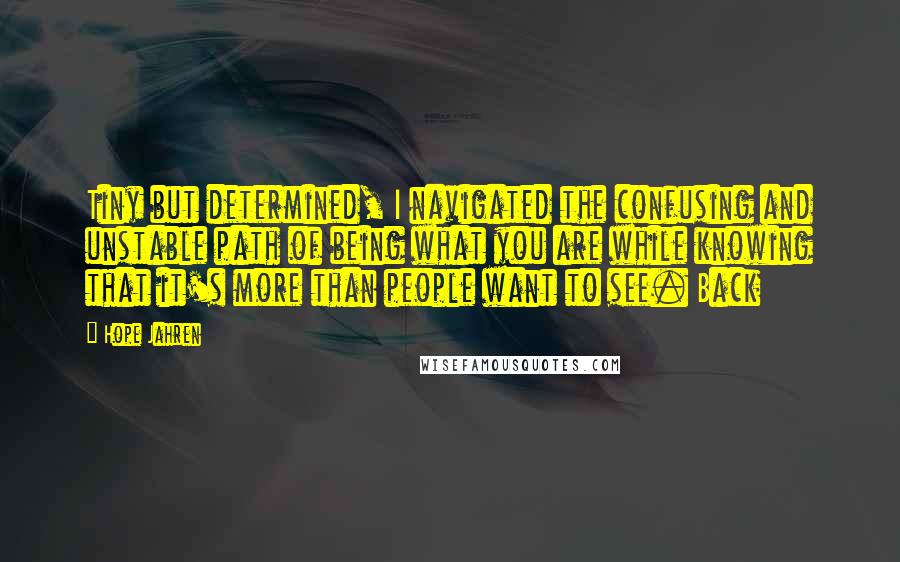 Hope Jahren Quotes: Tiny but determined, I navigated the confusing and unstable path of being what you are while knowing that it's more than people want to see. Back