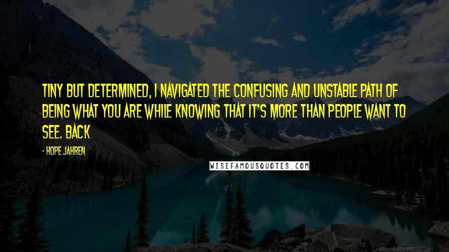 Hope Jahren Quotes: Tiny but determined, I navigated the confusing and unstable path of being what you are while knowing that it's more than people want to see. Back