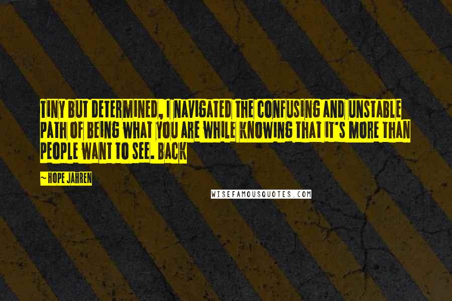 Hope Jahren Quotes: Tiny but determined, I navigated the confusing and unstable path of being what you are while knowing that it's more than people want to see. Back