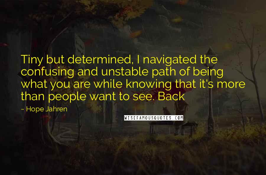 Hope Jahren Quotes: Tiny but determined, I navigated the confusing and unstable path of being what you are while knowing that it's more than people want to see. Back