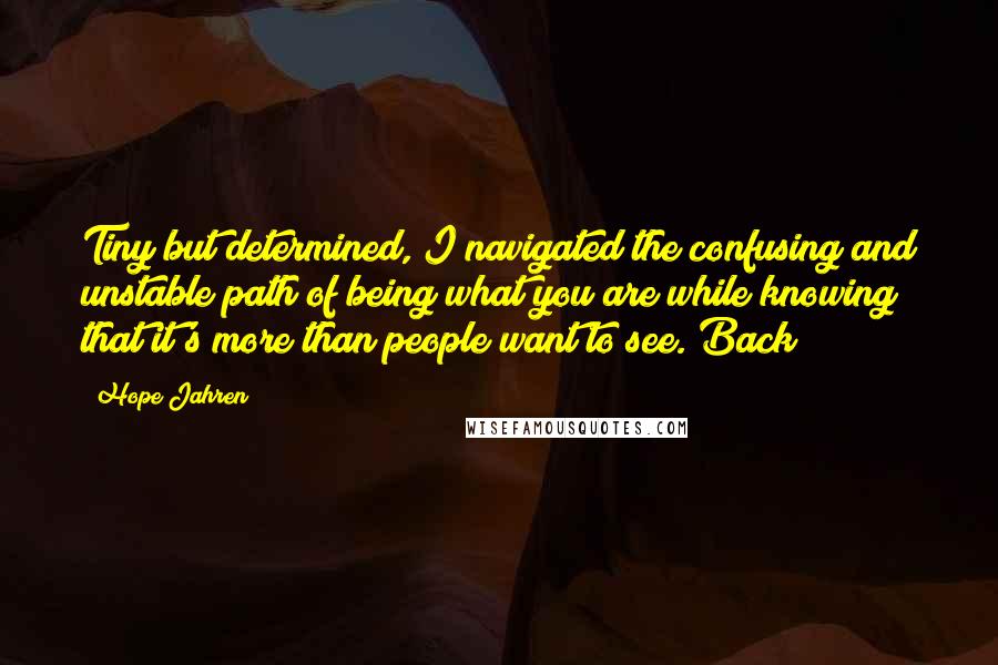 Hope Jahren Quotes: Tiny but determined, I navigated the confusing and unstable path of being what you are while knowing that it's more than people want to see. Back