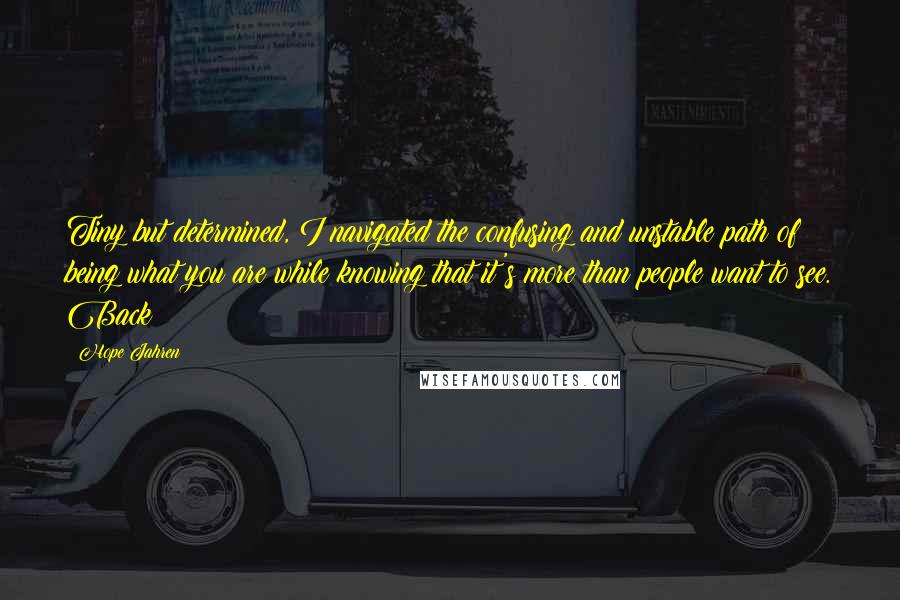 Hope Jahren Quotes: Tiny but determined, I navigated the confusing and unstable path of being what you are while knowing that it's more than people want to see. Back