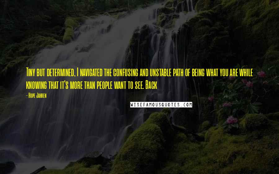 Hope Jahren Quotes: Tiny but determined, I navigated the confusing and unstable path of being what you are while knowing that it's more than people want to see. Back