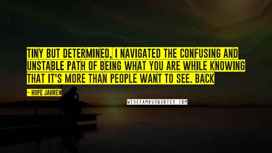 Hope Jahren Quotes: Tiny but determined, I navigated the confusing and unstable path of being what you are while knowing that it's more than people want to see. Back