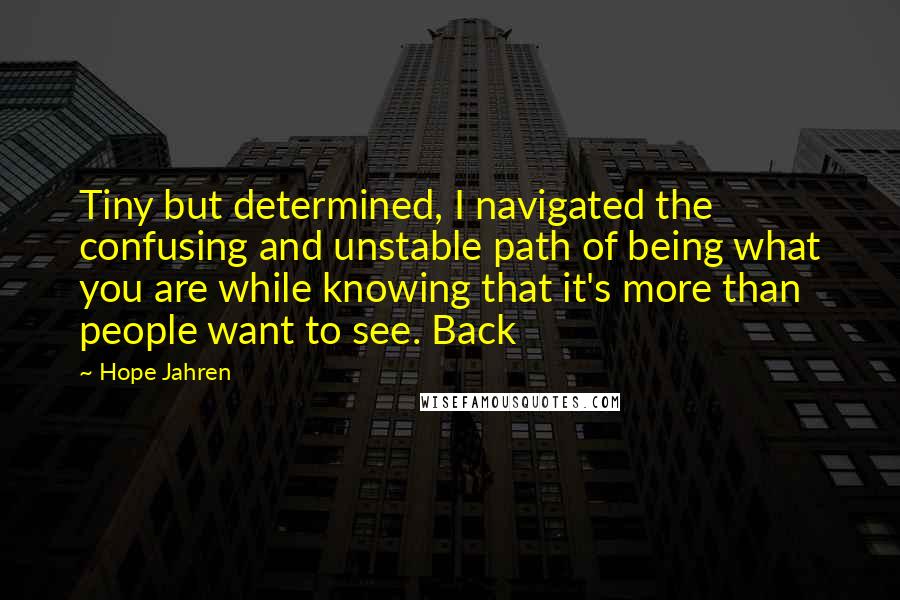 Hope Jahren Quotes: Tiny but determined, I navigated the confusing and unstable path of being what you are while knowing that it's more than people want to see. Back