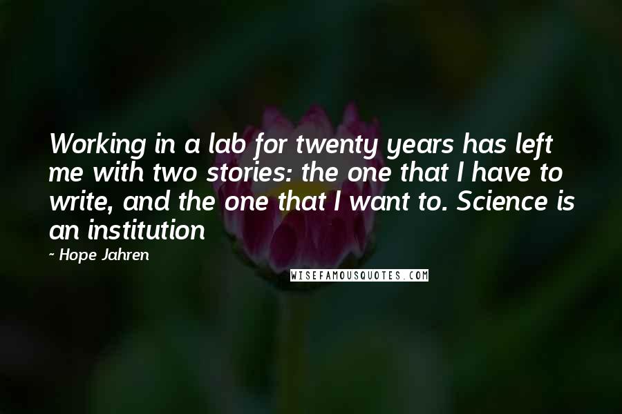 Hope Jahren Quotes: Working in a lab for twenty years has left me with two stories: the one that I have to write, and the one that I want to. Science is an institution