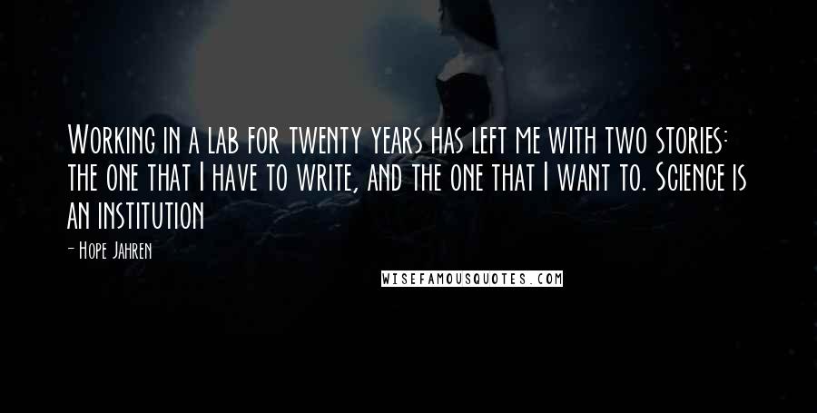 Hope Jahren Quotes: Working in a lab for twenty years has left me with two stories: the one that I have to write, and the one that I want to. Science is an institution