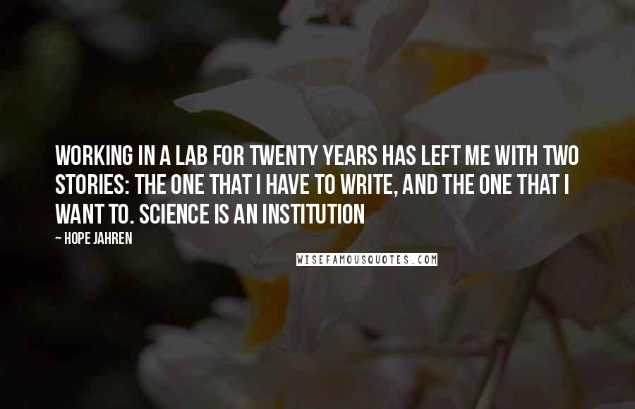 Hope Jahren Quotes: Working in a lab for twenty years has left me with two stories: the one that I have to write, and the one that I want to. Science is an institution