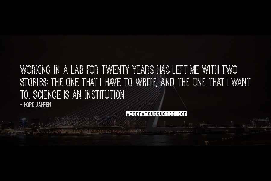 Hope Jahren Quotes: Working in a lab for twenty years has left me with two stories: the one that I have to write, and the one that I want to. Science is an institution