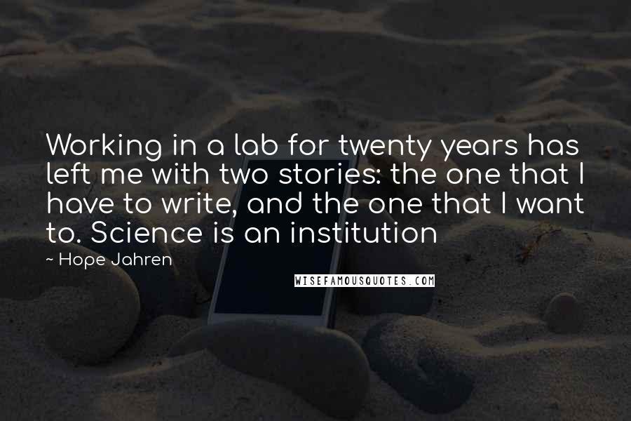 Hope Jahren Quotes: Working in a lab for twenty years has left me with two stories: the one that I have to write, and the one that I want to. Science is an institution