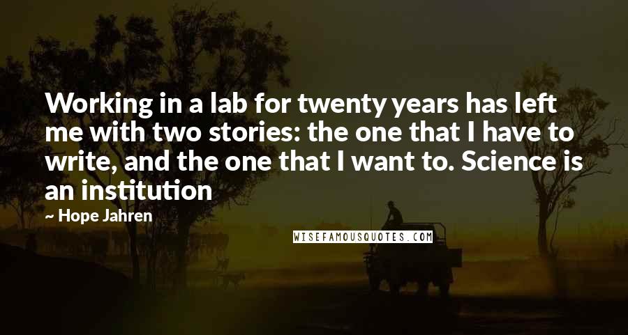 Hope Jahren Quotes: Working in a lab for twenty years has left me with two stories: the one that I have to write, and the one that I want to. Science is an institution