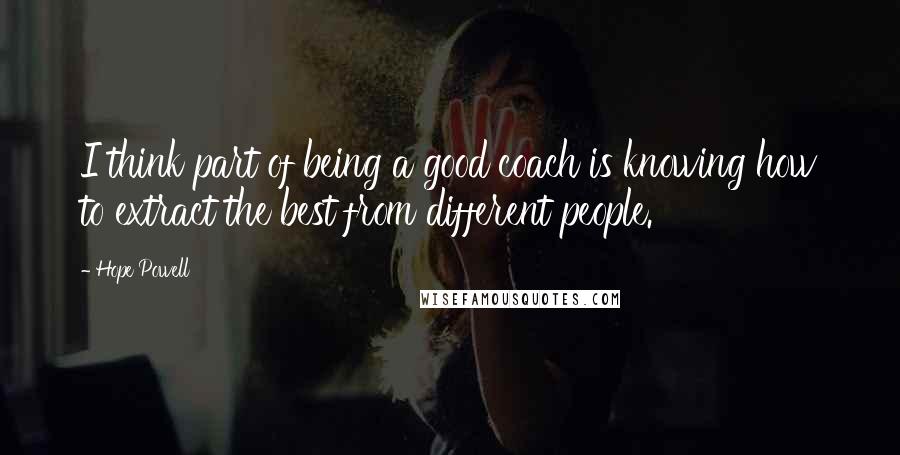 Hope Powell Quotes: I think part of being a good coach is knowing how to extract the best from different people.