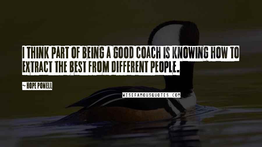 Hope Powell Quotes: I think part of being a good coach is knowing how to extract the best from different people.