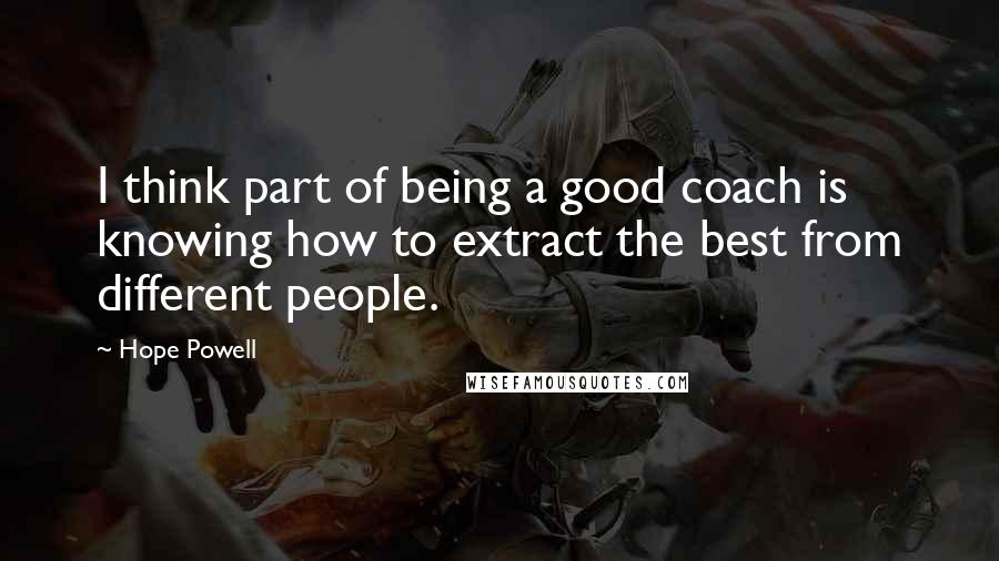 Hope Powell Quotes: I think part of being a good coach is knowing how to extract the best from different people.