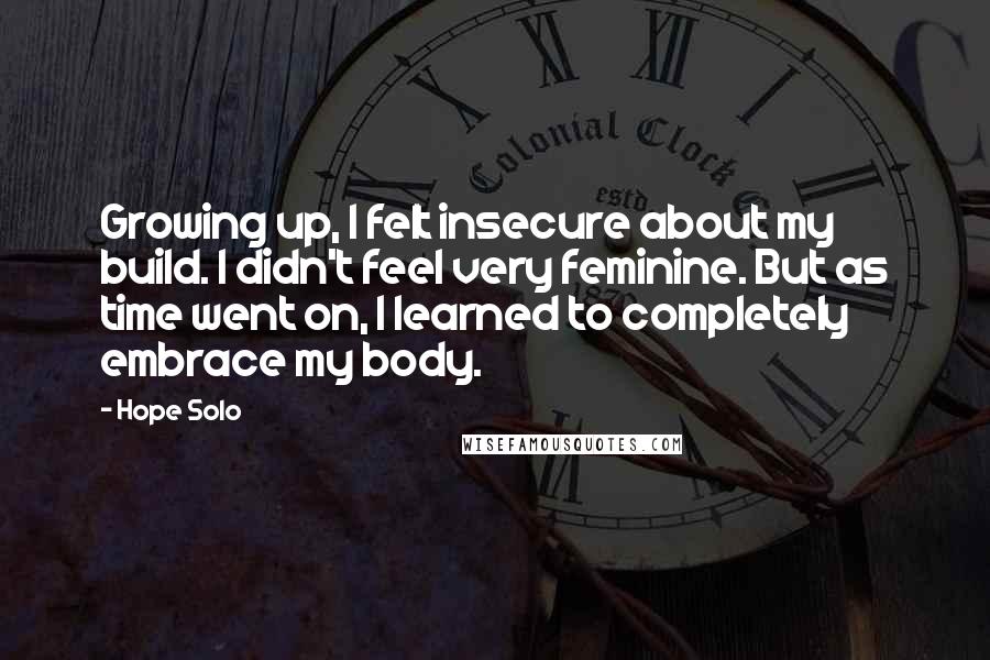 Hope Solo Quotes: Growing up, I felt insecure about my build. I didn't feel very feminine. But as time went on, I learned to completely embrace my body.
