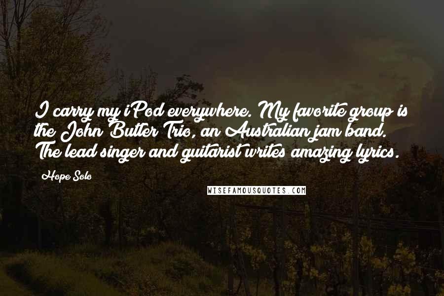 Hope Solo Quotes: I carry my iPod everywhere. My favorite group is the John Butler Trio, an Australian jam band. The lead singer and guitarist writes amazing lyrics.