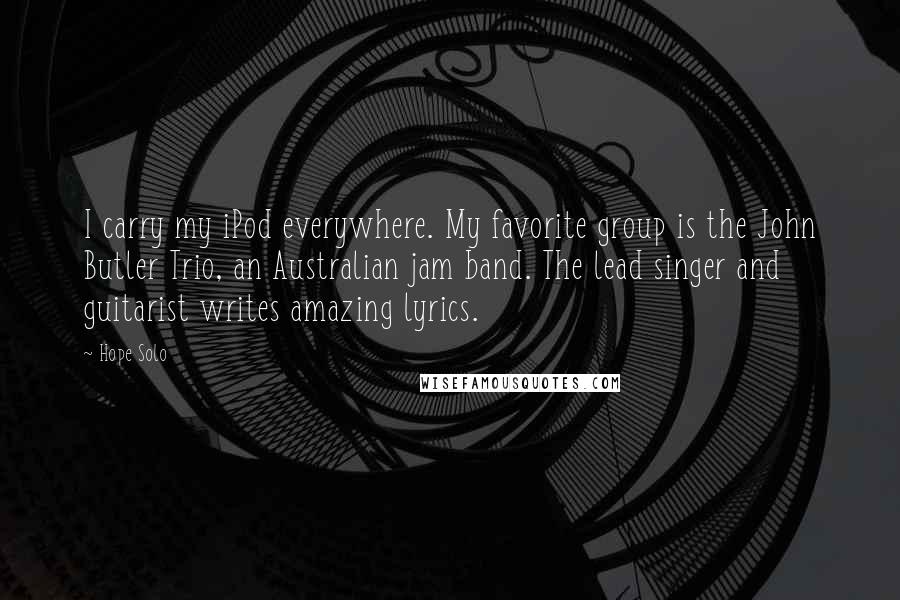 Hope Solo Quotes: I carry my iPod everywhere. My favorite group is the John Butler Trio, an Australian jam band. The lead singer and guitarist writes amazing lyrics.