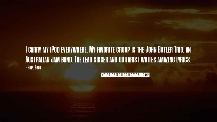 Hope Solo Quotes: I carry my iPod everywhere. My favorite group is the John Butler Trio, an Australian jam band. The lead singer and guitarist writes amazing lyrics.