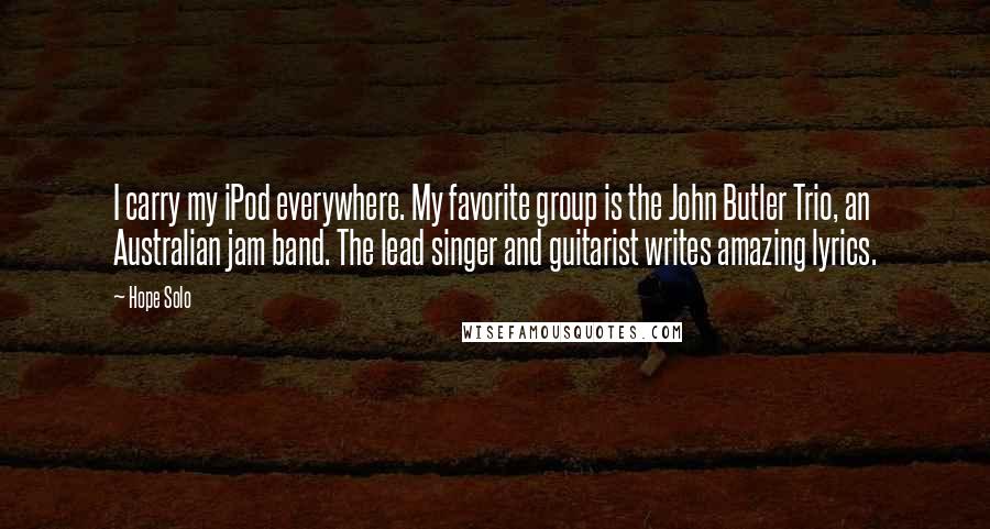 Hope Solo Quotes: I carry my iPod everywhere. My favorite group is the John Butler Trio, an Australian jam band. The lead singer and guitarist writes amazing lyrics.