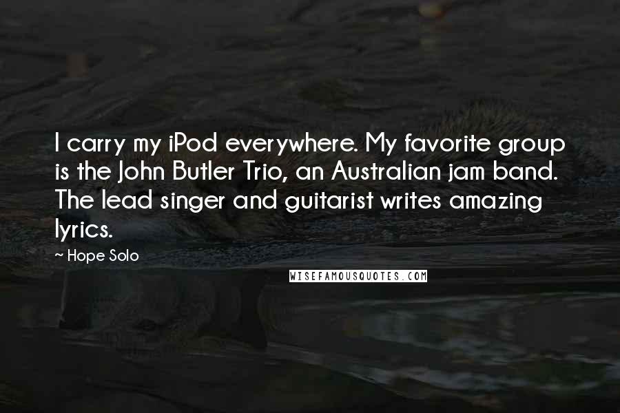 Hope Solo Quotes: I carry my iPod everywhere. My favorite group is the John Butler Trio, an Australian jam band. The lead singer and guitarist writes amazing lyrics.