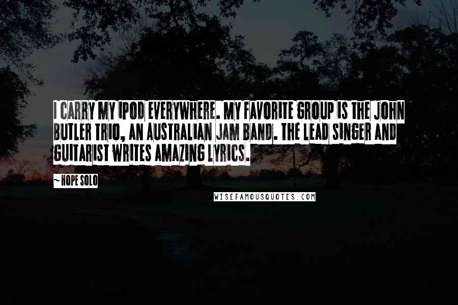 Hope Solo Quotes: I carry my iPod everywhere. My favorite group is the John Butler Trio, an Australian jam band. The lead singer and guitarist writes amazing lyrics.