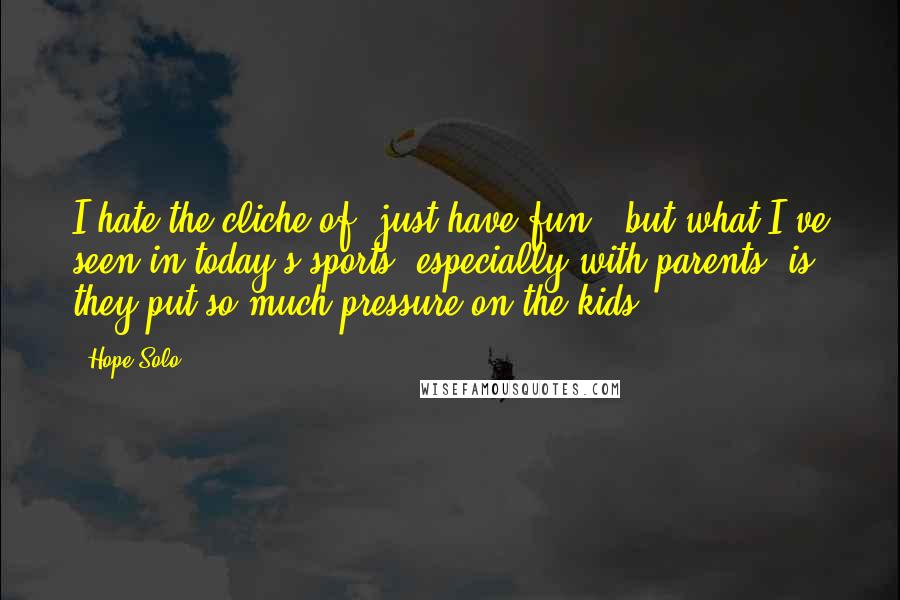 Hope Solo Quotes: I hate the cliche of 'just have fun,' but what I've seen in today's sports, especially with parents, is they put so much pressure on the kids.