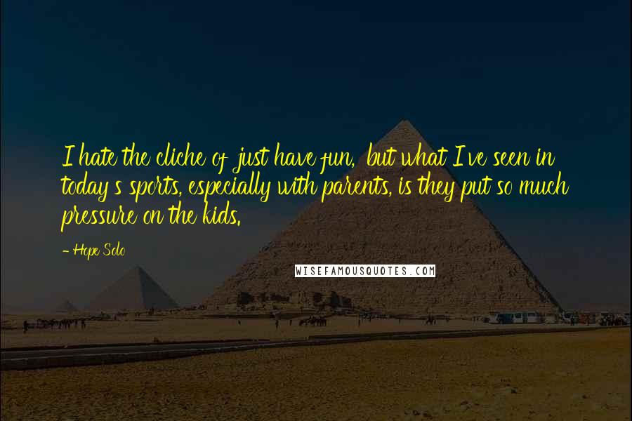 Hope Solo Quotes: I hate the cliche of 'just have fun,' but what I've seen in today's sports, especially with parents, is they put so much pressure on the kids.