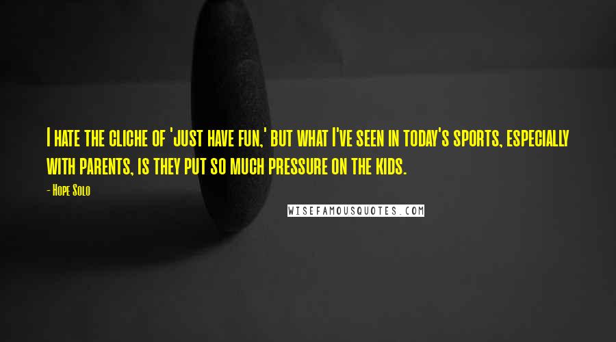 Hope Solo Quotes: I hate the cliche of 'just have fun,' but what I've seen in today's sports, especially with parents, is they put so much pressure on the kids.