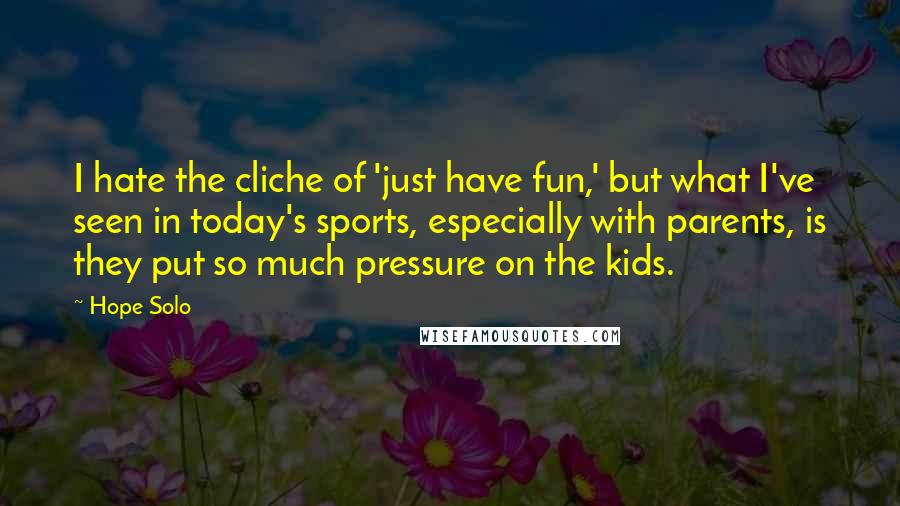 Hope Solo Quotes: I hate the cliche of 'just have fun,' but what I've seen in today's sports, especially with parents, is they put so much pressure on the kids.