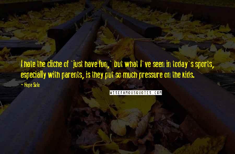 Hope Solo Quotes: I hate the cliche of 'just have fun,' but what I've seen in today's sports, especially with parents, is they put so much pressure on the kids.