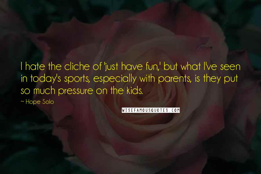 Hope Solo Quotes: I hate the cliche of 'just have fun,' but what I've seen in today's sports, especially with parents, is they put so much pressure on the kids.