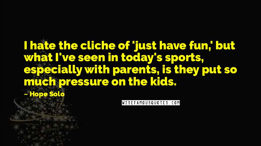 Hope Solo Quotes: I hate the cliche of 'just have fun,' but what I've seen in today's sports, especially with parents, is they put so much pressure on the kids.