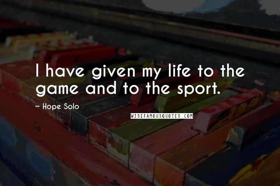 Hope Solo Quotes: I have given my life to the game and to the sport.
